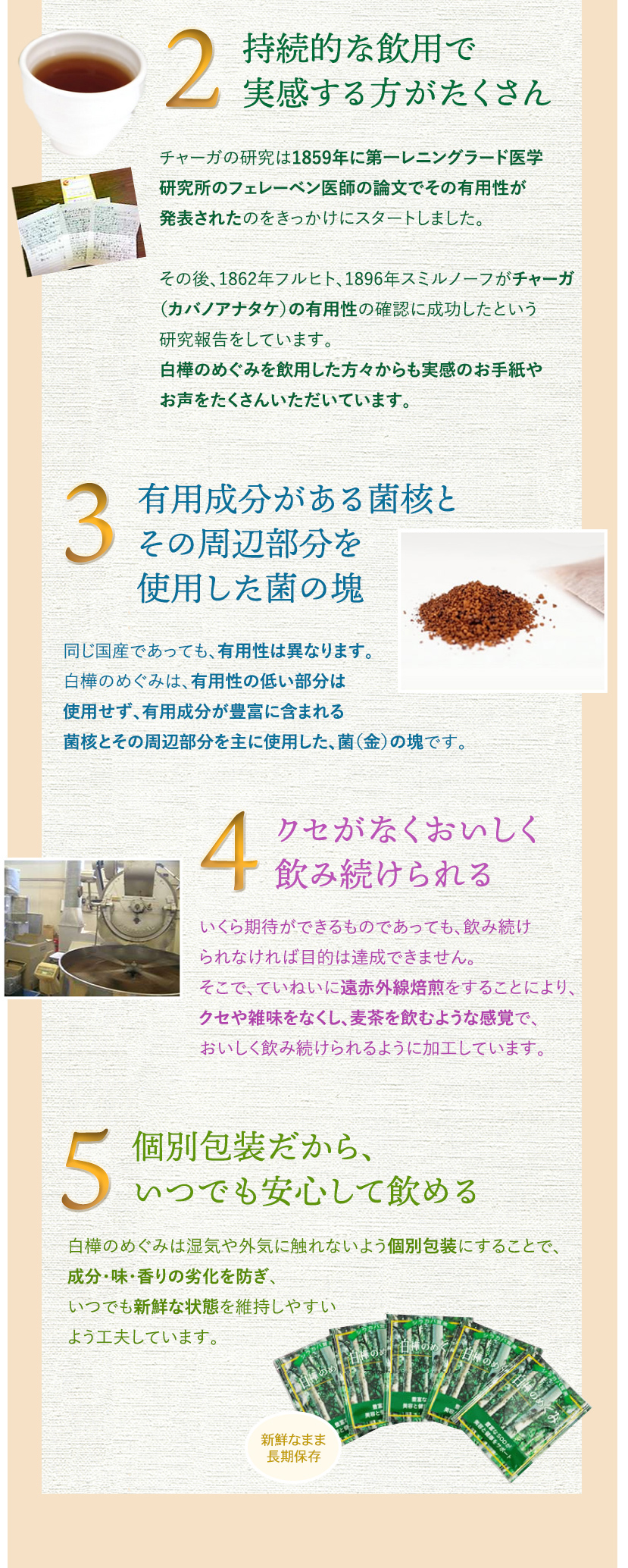 安心の国産(北海道)100％使用、持続的な飲用で実感する方がたくさん、有用成分がある菌核とその周辺部分を使用した菌の塊、クセがなくおいしく飲み続けられる、個別包装だから、いつでも安心して飲める