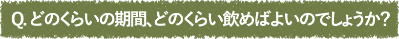 どのくらいの期間、どのくらい飲めばよいのでしょうか？