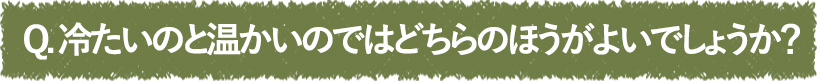 冷たいのと温かいのではどちらのほうがよいでしょうか？